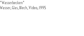 "Wasserbecken" Wasser, Glas, Blech, Video, 1995